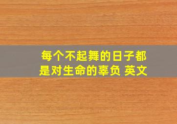 每个不起舞的日子都是对生命的辜负 英文